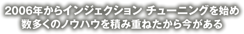 2006年からインジェクション チューニングを始め 数多くのノウハウを積み重ねたから今がある